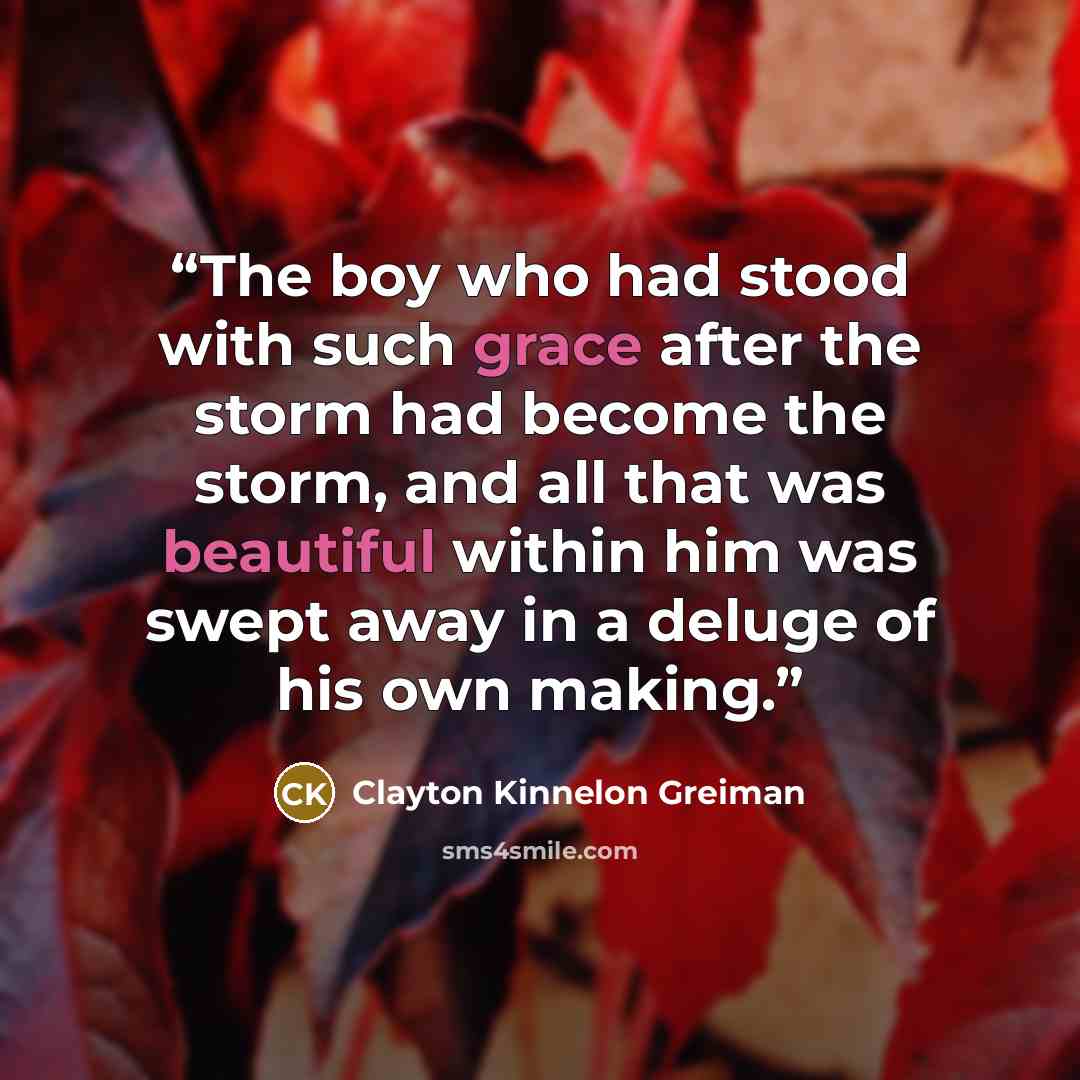 “The boy who had stood with such grace after the storm had become the storm, and all that was beautiful within him was swept away in a deluge of his own making.” quote by Clayton Kinnelon Greiman