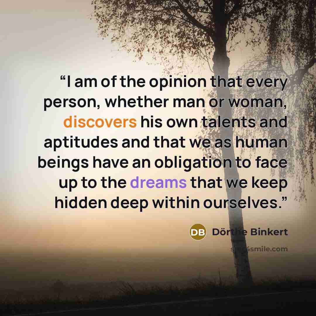 “I am of the opinion that every person, whether man or woman, discovers his own talents and aptitudes and that we as human beings have an obligation to face up to the dreams that we keep hidden deep within ourselves.” quote by Dörthe Binkert