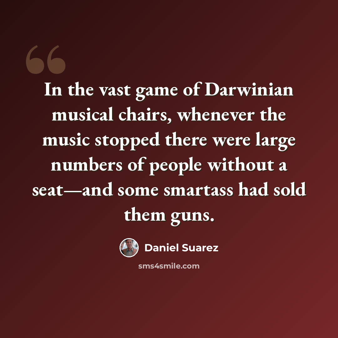 “In the vast game of Darwinian musical chairs, whenever the music stopped there were large numbers of people without a seat—and some smartass had sold them guns.” quote by Daniel Suarez