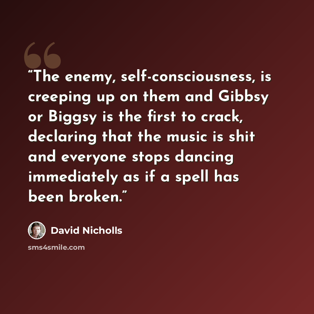 “The enemy, self-consciousness, is creeping up on them and Gibbsy or Biggsy is the first to crack, declaring that the music is shit and everyone stops dancing immediately as if a spell has been broken.” quote by David Nicholls