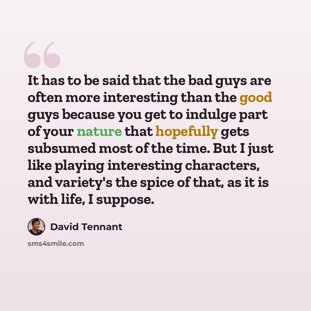 “It has to be said that the bad guys are often more interesting than the good guys because you get to indulge part of your nature that hopefully gets subsumed most of the time. But I just like playing interesting characters, and variety's the spice of that, as it is with life, I suppose.” quote by David Tennant