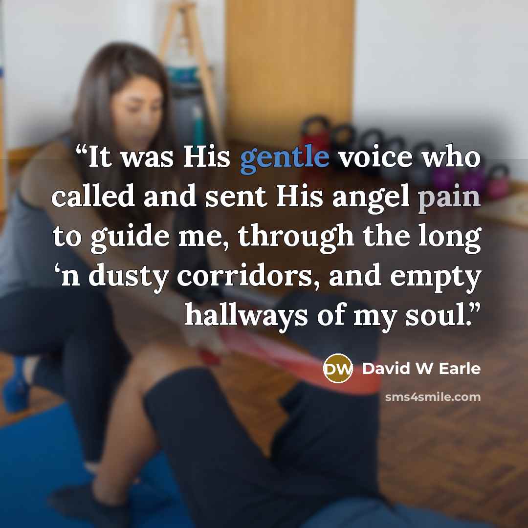 “It was His gentle voice who called and sent His angel pain to guide me, through the long ‘n dusty corridors, and empty hallways of my soul.” quote by David W Earle