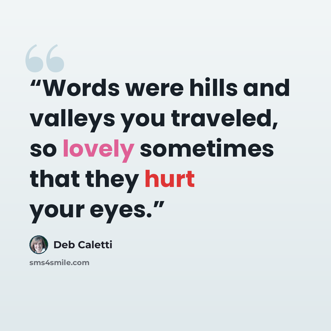 “Words were hills and valleys you traveled, so lovely sometimes that they hurt your eyes.” quote by Deb Caletti