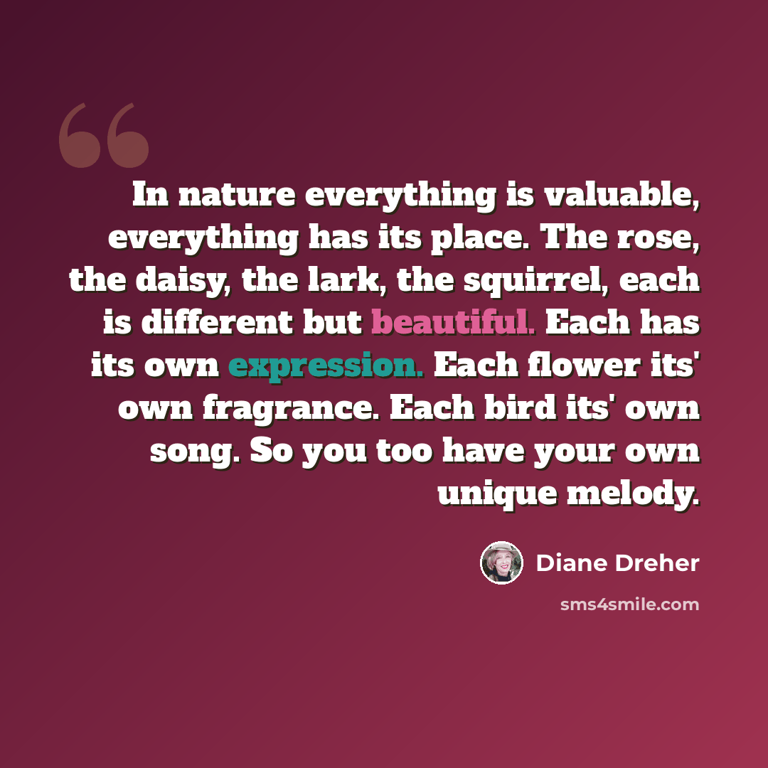 “In nature everything is valuable, everything has its place. The rose, the daisy, the lark, the squirrel, each is different but beautiful. Each has its own expression. Each flower its' own fragrance. Each bird its' own song. So you too have your own unique melody.” quote by Diane Dreher