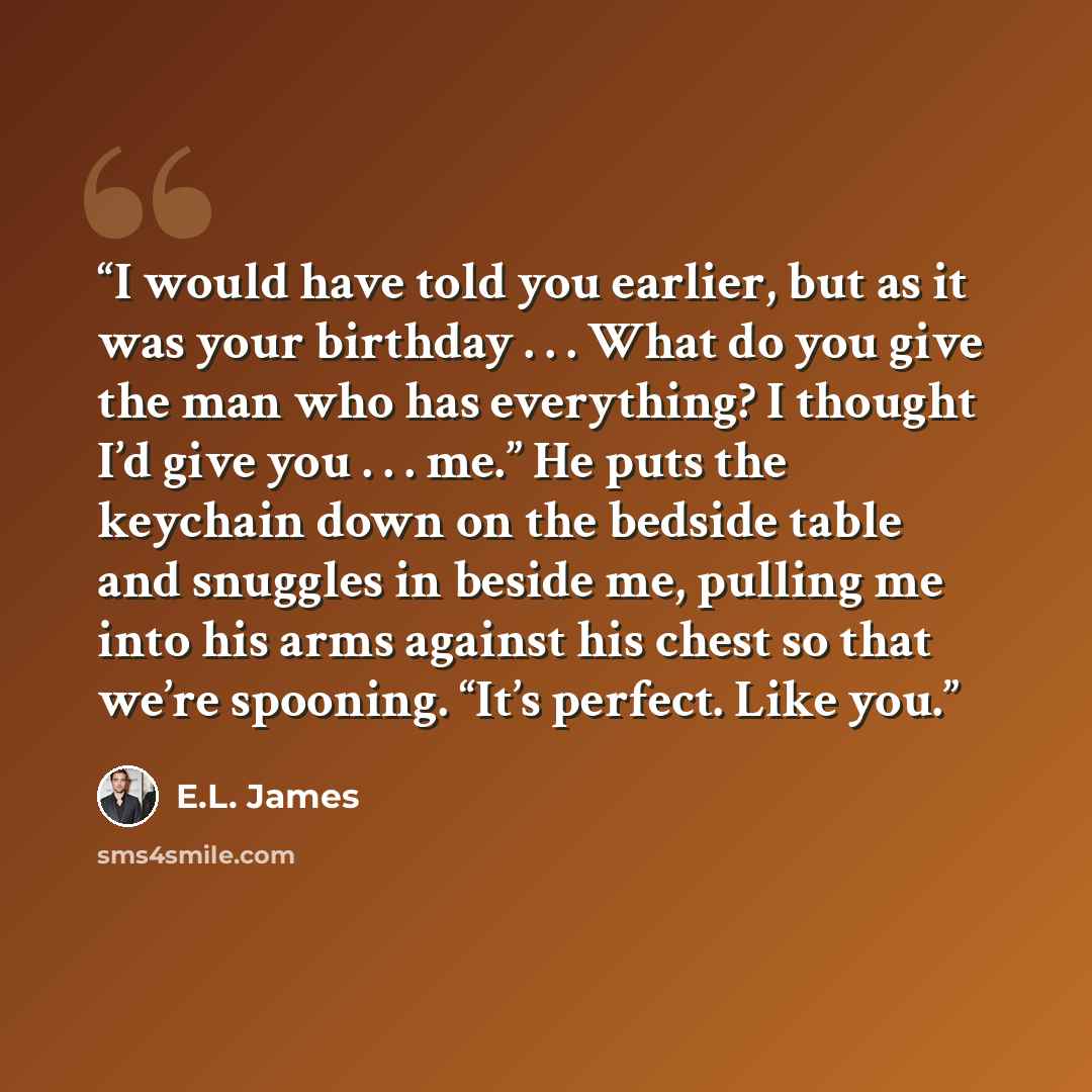 “I would have told you earlier, but as it was your birthday . . . What do you give the man who has everything? I thought I’d give you . . . me.” He puts the keychain down on the bedside table and snuggles in beside me, pulling me into his arms against his chest so that we’re spooning. “It’s…” quote by E.L. James