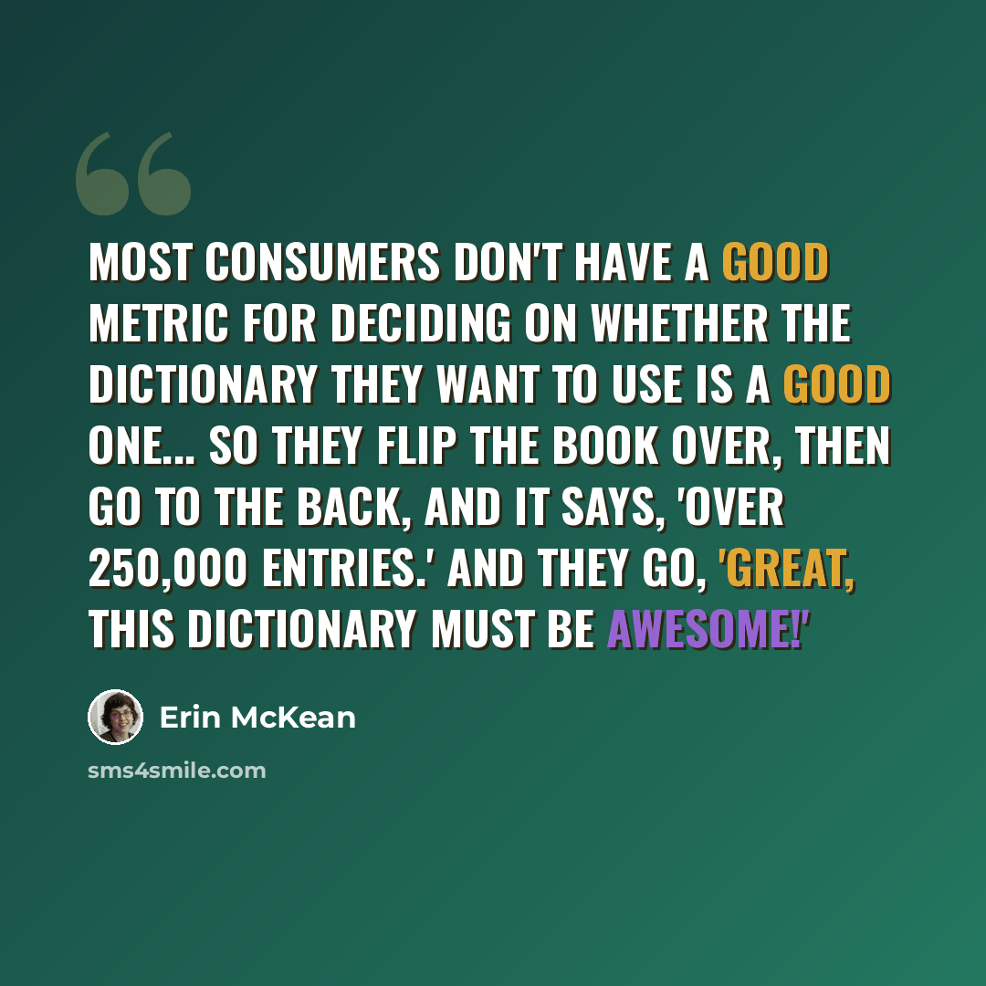 “Most consumers don't have a good metric for deciding on whether the dictionary they want to use is a good one... so they flip the book over, then go to the back, and it says, 'Over 250,000 entries.' And they go, 'Great, this dictionary must be awesome!'” quote by Erin McKean
