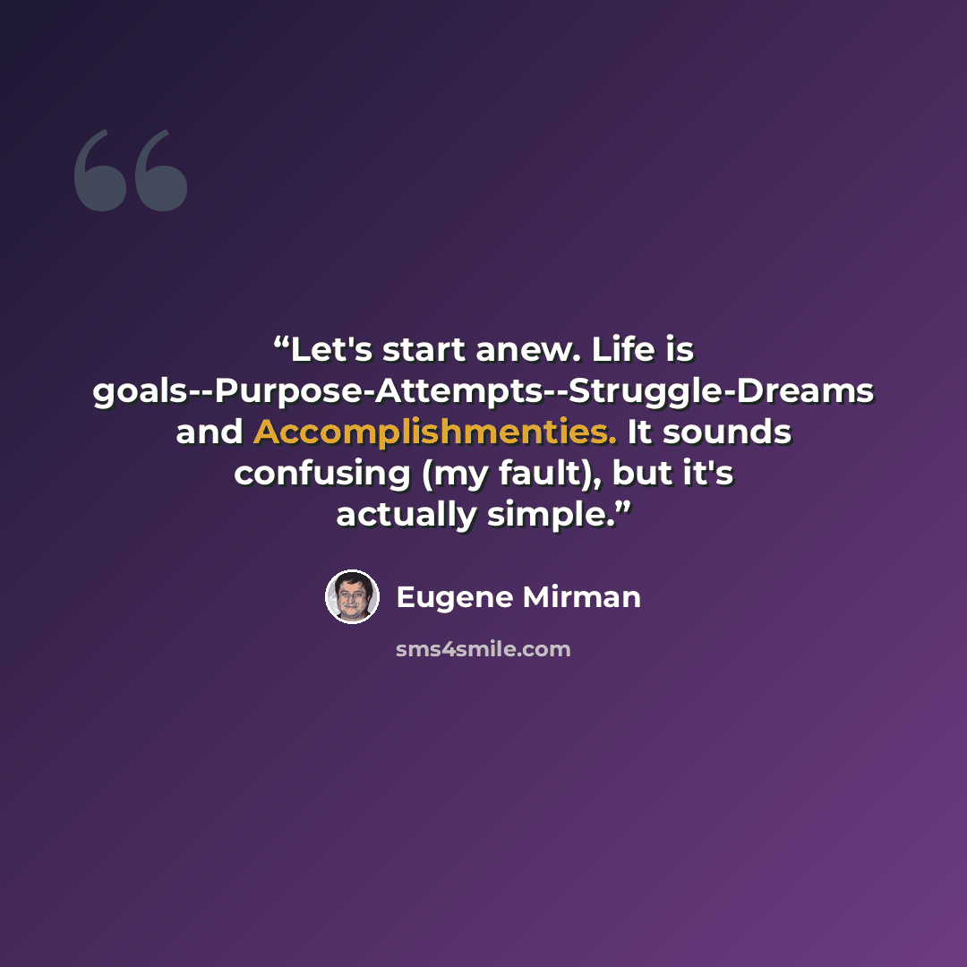 “Let's start anew. Life is goals--Purpose-Attempts--Struggle-Dreams and Accomplishmenties. It sounds confusing (my fault), but it's actually simple.” quote by Eugene Mirman