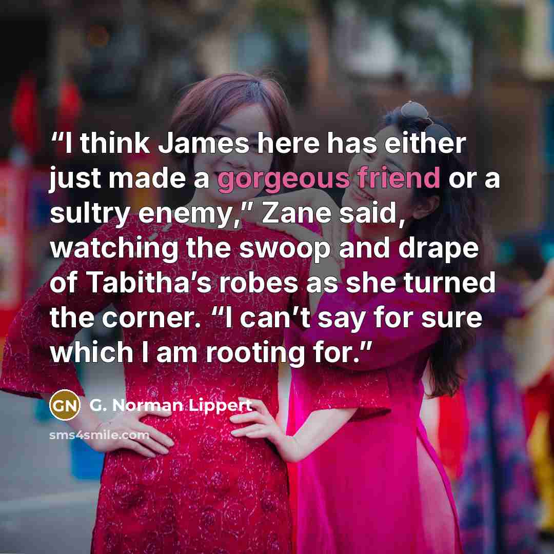 “I think James here has either just made a gorgeous friend or a sultry enemy,” Zane said, watching the swoop and drape of Tabitha’s robes as she turned the corner. “I can’t say for sure which I am rooting for.” quote by G. Norman Lippert