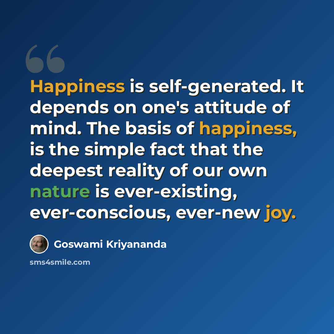 “Happiness is self-generated. It depends on one's attitude of mind. The basis of happiness, is the simple fact that the deepest reality of our own nature is ever-existing, ever-conscious, ever-new joy.” quote by Goswami Kriyananda