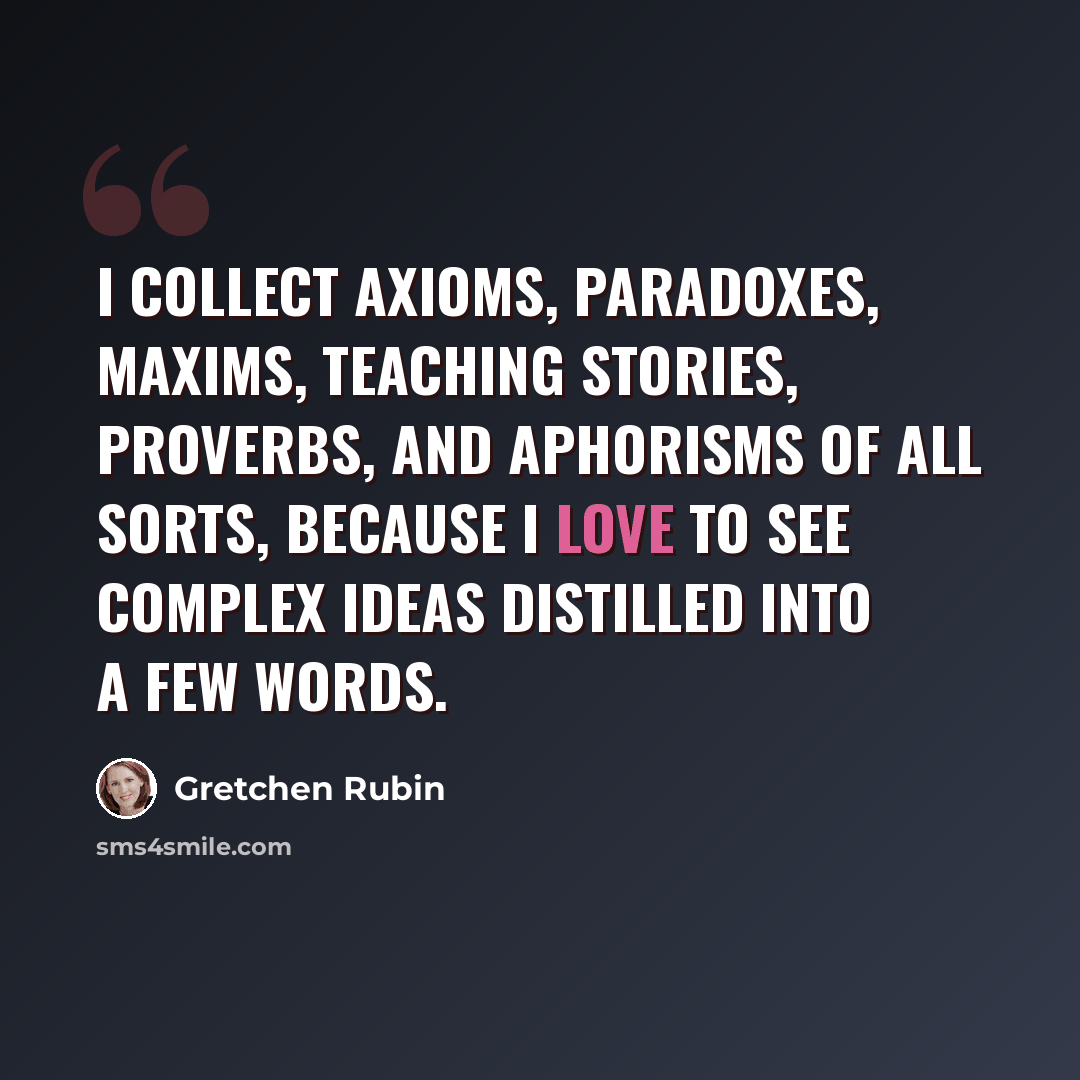 “I collect axioms, paradoxes, maxims, teaching stories, proverbs, and aphorisms of all sorts, because I love to see complex ideas distilled into a few words.” quote by Gretchen Rubin