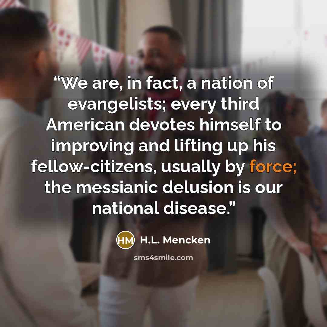 “We are, in fact, a nation of evangelists; every third American devotes himself to improving and lifting up his fellow-citizens, usually by force; the messianic delusion is our national disease.” quote by H.L. Mencken