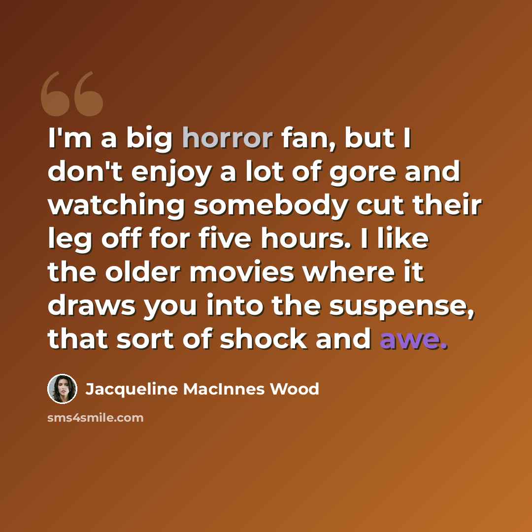 “I'm a big horror fan, but I don't enjoy a lot of gore and watching somebody cut their leg off for five hours. I like the older movies where it draws you into the suspense, that sort of shock and awe.” quote by Jacqueline MacInnes Wood