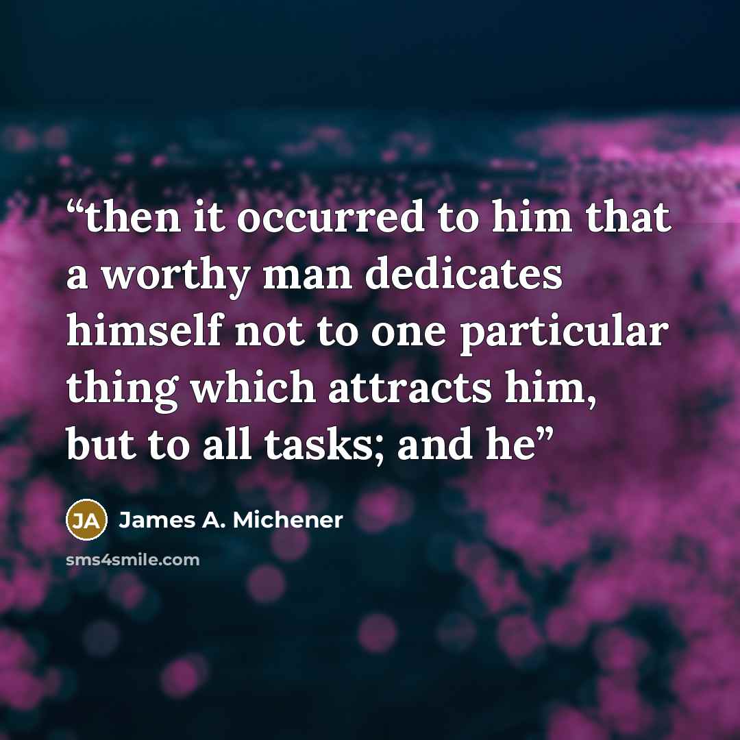 “then it occurred to him that a worthy man dedicates himself not to one particular thing which attracts him, but to all tasks; and he” quote by James A. Michener