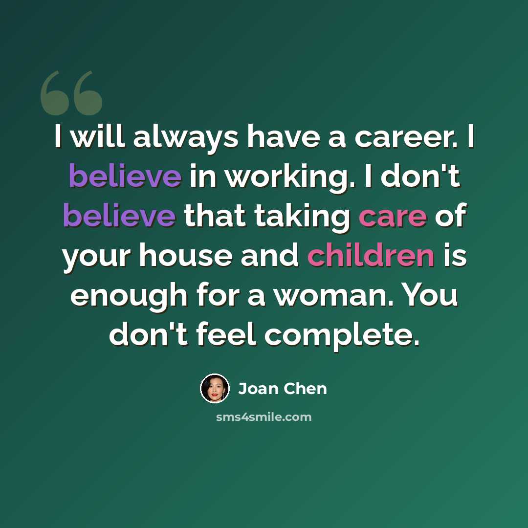 “I will always have a career. I believe in working. I don't believe that taking care of your house and children is enough for a woman. You don't feel complete.” quote by Joan Chen