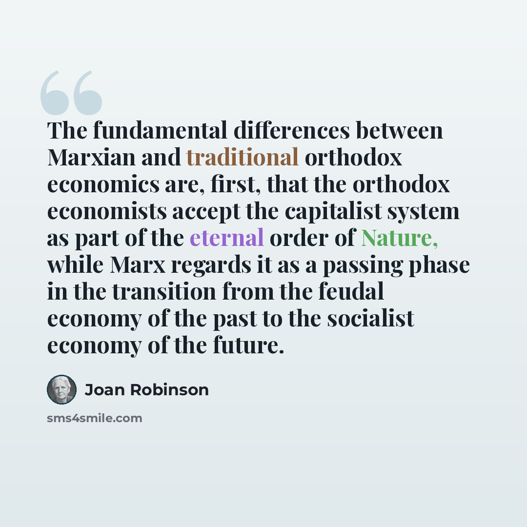 “The fundamental differences between Marxian and traditional orthodox economics are, first, that the orthodox economists accept the capitalist system as part of the eternal order of Nature, while Marx regards it as a passing phase in the transition from the feudal economy of the past to the…” quote by Joan Robinson