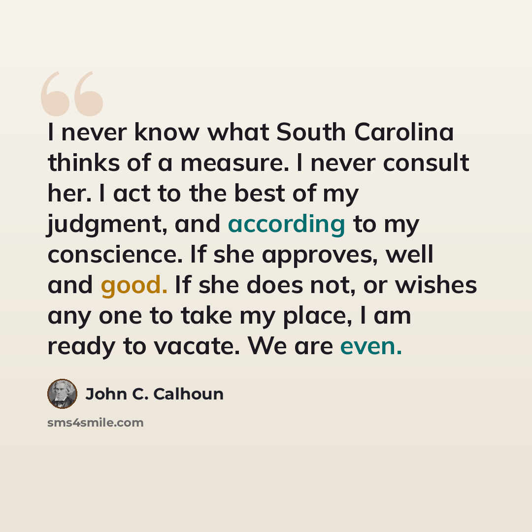 “I never know what South Carolina thinks of a measure. I never consult her. I act to the best of my judgment, and according to my conscience. If she approves, well and good. If she does not, or wishes any one to take my place, I am ready to vacate. We are even.” quote by John C. Calhoun