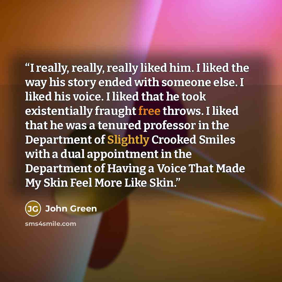 “I really, really, really liked him. I liked the way his story ended with someone else. I liked his voice. I liked that he took existentially fraught free throws. I liked that he was a tenured professor in the Department of Slightly Crooked Smiles with a dual appointment in the Department of Having…” quote by John Green