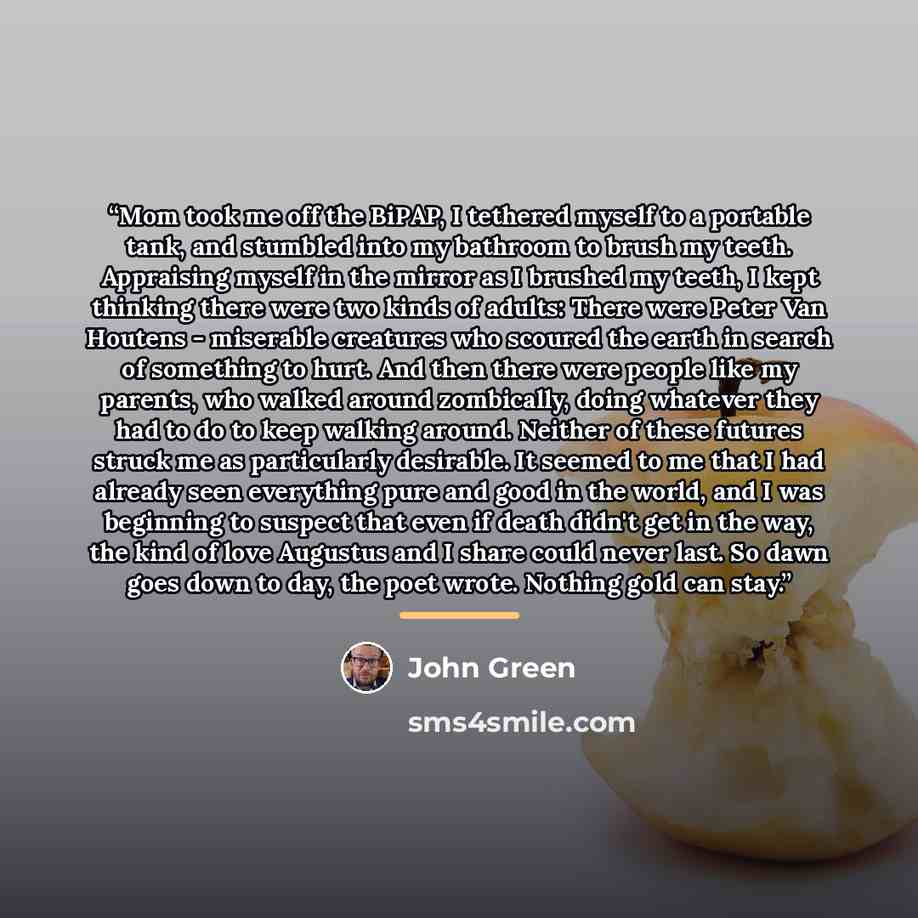 “Mom took me off the BiPAP, I tethered myself to a portable tank, and stumbled into my bathroom to brush my teeth. Appraising myself in the mirror as I brushed my teeth, I kept thinking there were two kinds of adults: There were Peter Van Houtens - miserable creatures who scoured the earth in…” quote by John Green
