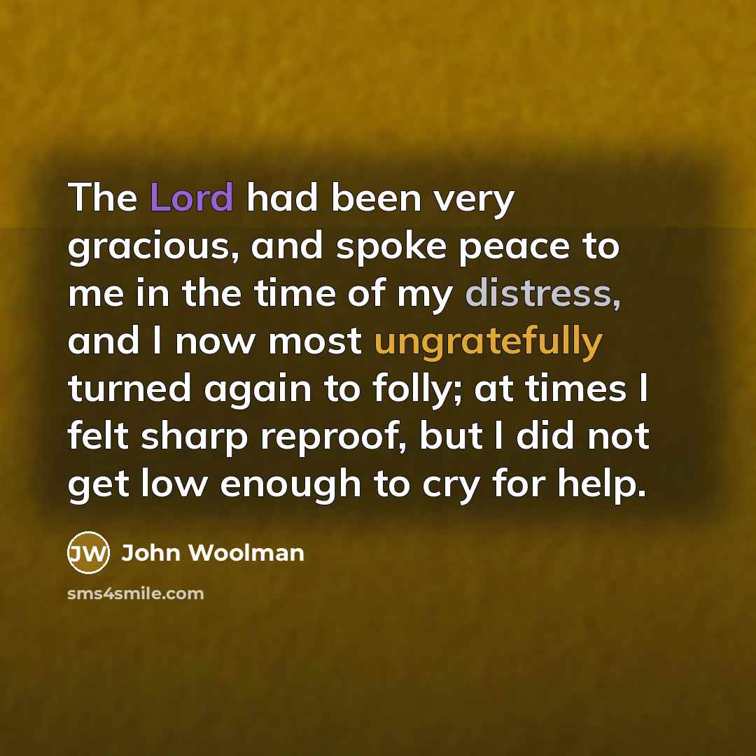 “The Lord had been very gracious, and spoke peace to me in the time of my distress, and I now most ungratefully turned again to folly; at times I felt sharp reproof, but I did not get low enough to cry for help.” quote by John Woolman