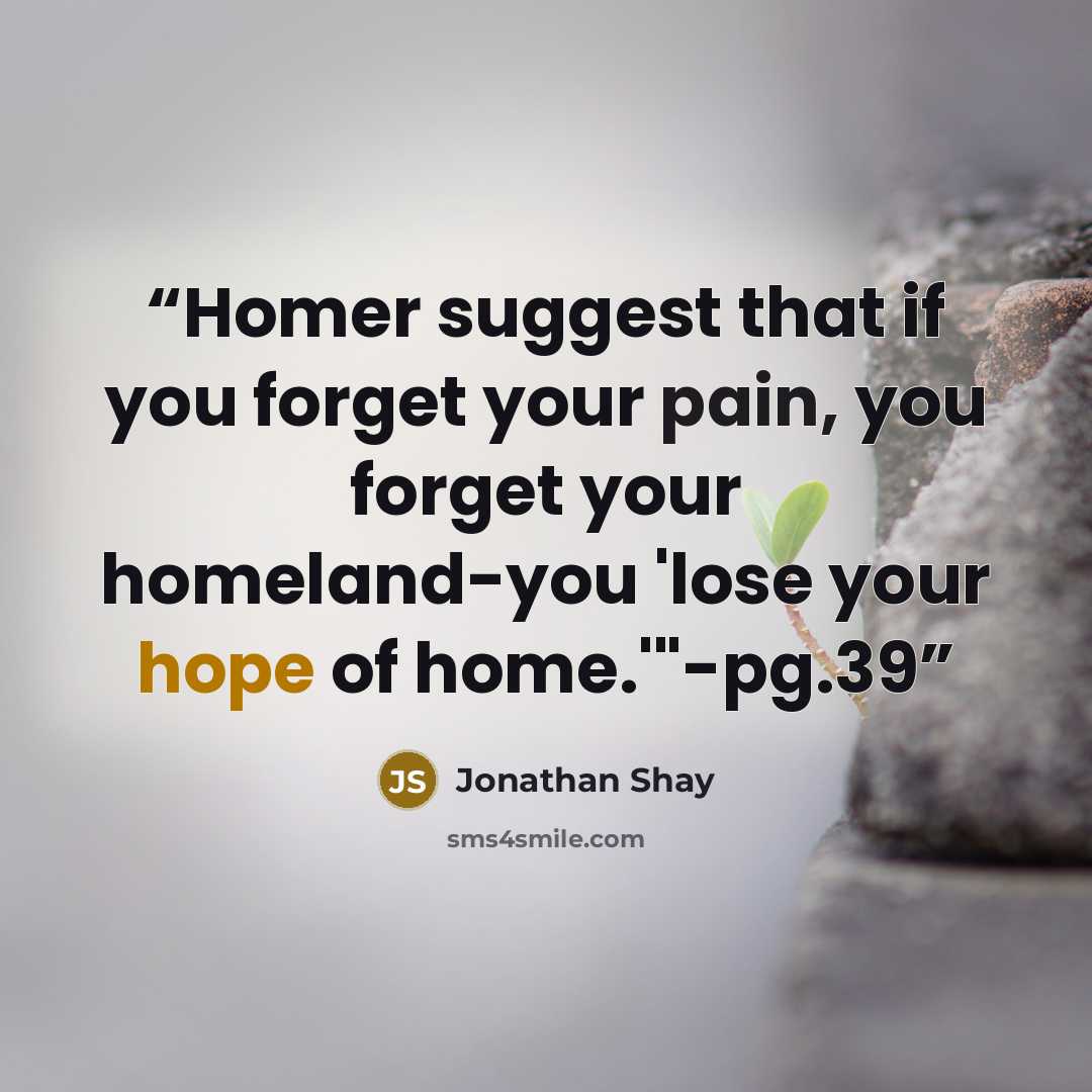 “Homer suggest that if you forget your pain, you forget your homeland-you 'lose your hope of home.'"-pg.39” quote by Jonathan Shay