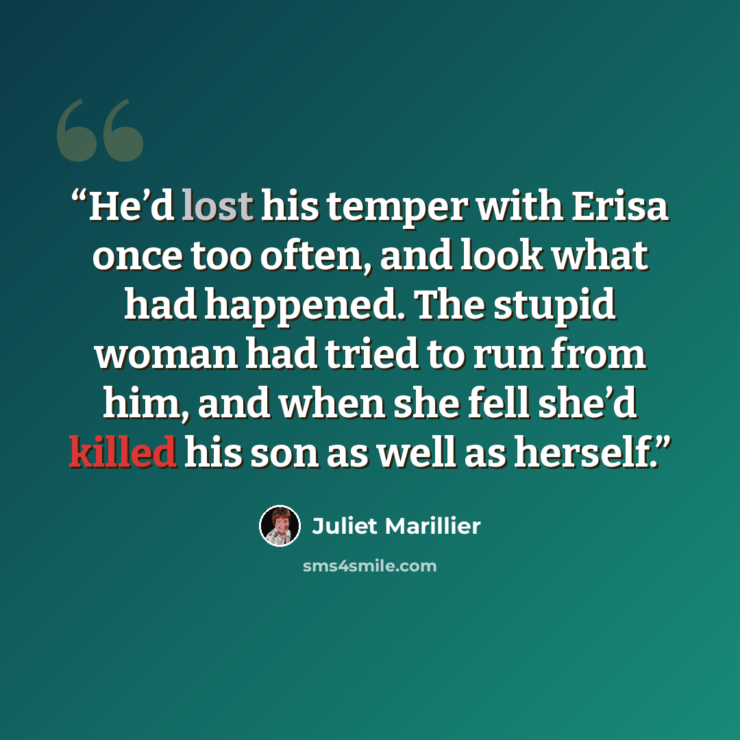 “He’d lost his temper with Erisa once too often, and look what had happened. The stupid woman had tried to run from him, and when she fell she’d killed his son as well as herself.” quote by Juliet Marillier