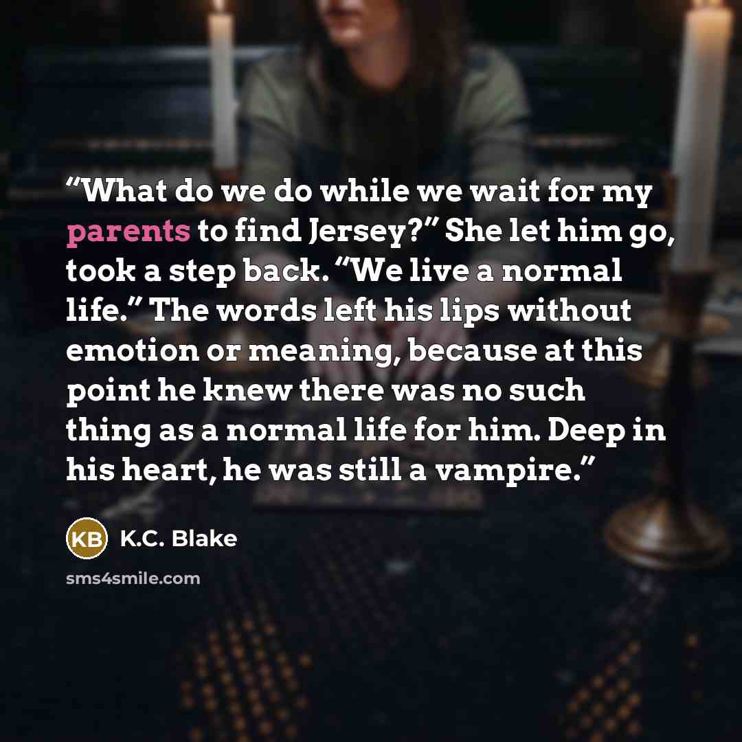 “What do we do while we wait for my parents to find Jersey?” She let him go, took a step back. “We live a normal life.” The words left his lips without emotion or meaning, because at this point he knew there was no such thing as a normal life for him. Deep in his heart, he was still a vampire.” quote by K.C. Blake