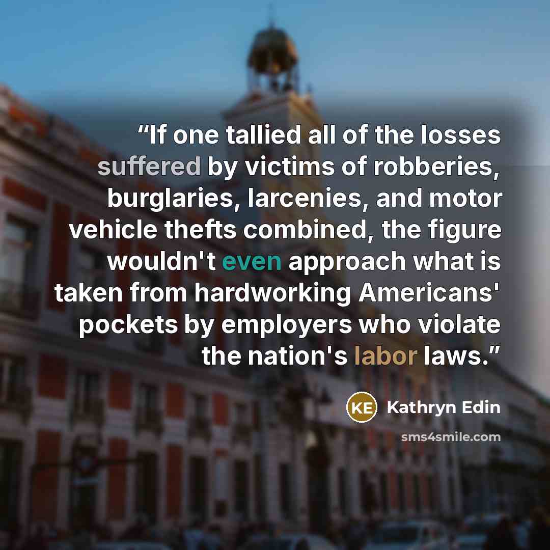 “If one tallied all of the losses suffered by victims of robberies, burglaries, larcenies, and motor vehicle thefts combined, the figure wouldn't even approach what is taken from hardworking Americans' pockets by employers who violate the nation's labor laws.” quote by Kathryn Edin