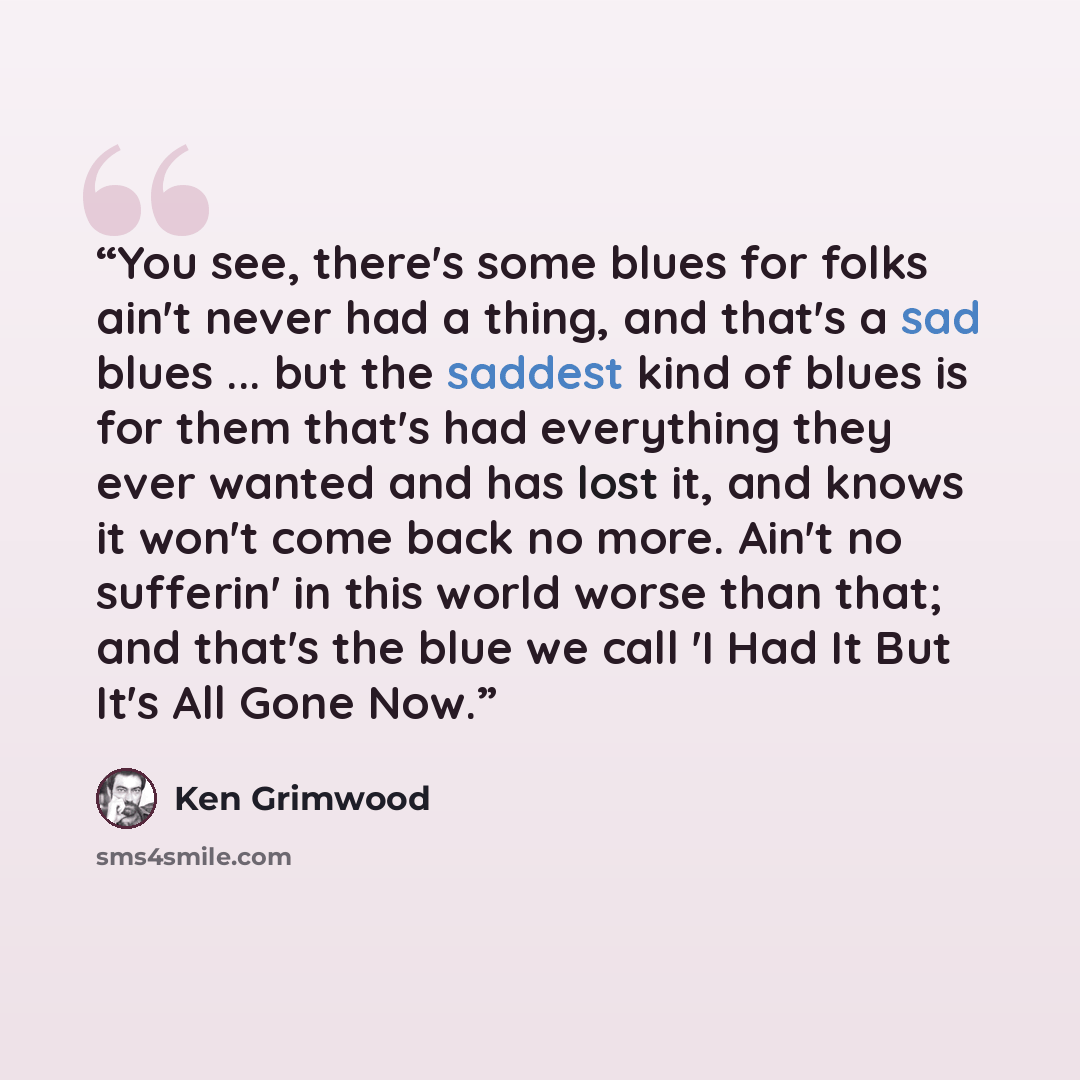 “You see, there's some blues for folks ain't never had a thing, and that's a sad blues ... but the saddest kind of blues is for them that's had everything they ever wanted and has lost it, and knows it won't come back no more. Ain't no sufferin' in this world worse than that; and that's the blue we…” quote by Ken Grimwood