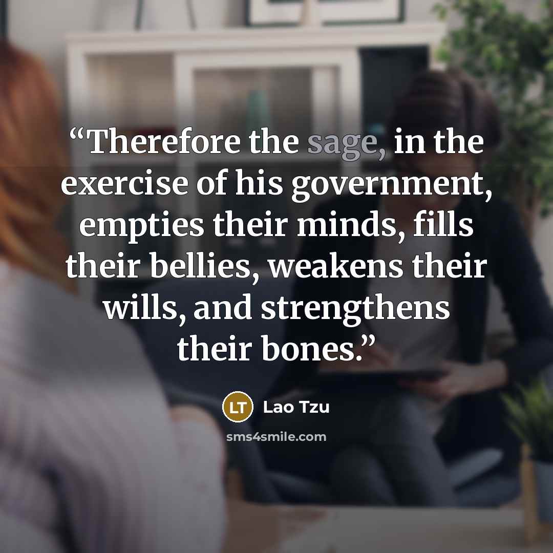 “Therefore the sage, in the exercise of his government, empties their minds, fills their bellies, weakens their wills, and strengthens their bones.” quote by Lao Tzu