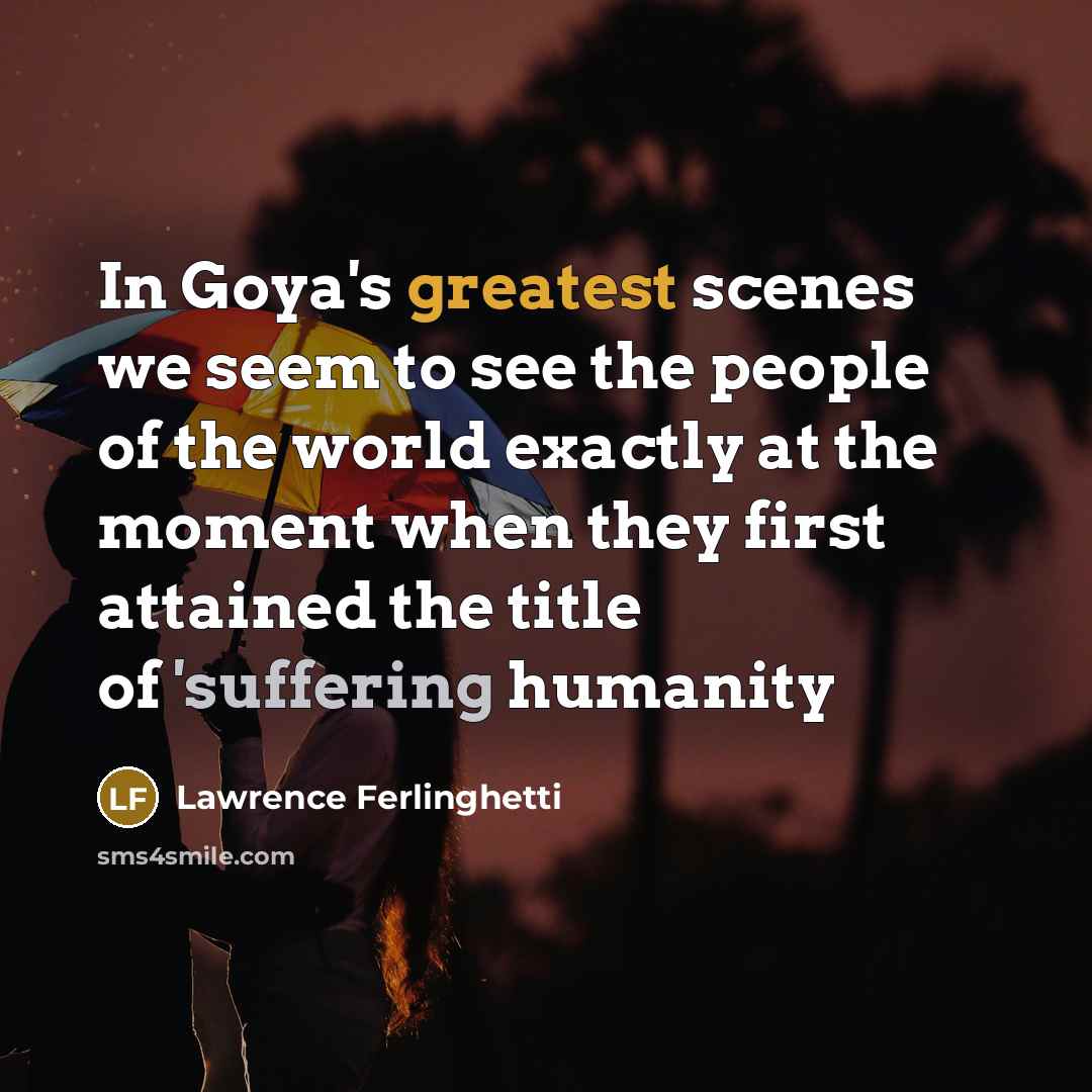 “In Goya's greatest scenes we seem to see the people of the world exactly at the moment when they first attained the title of 'suffering humanity” quote by Lawrence Ferlinghetti