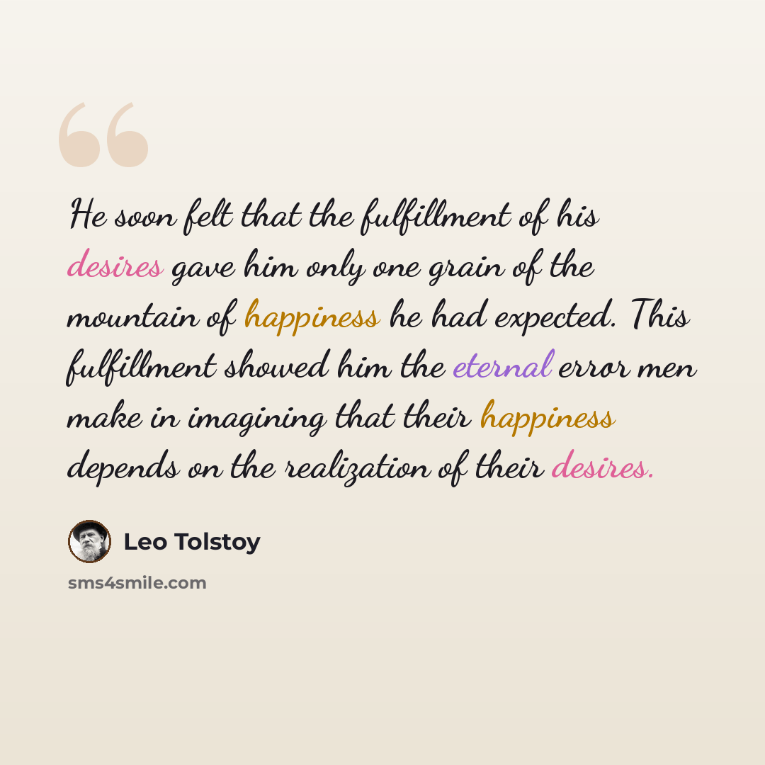 “He soon felt that the fulfillment of his desires gave him only one grain of the mountain of happiness he had expected. This fulfillment showed him the eternal error men make in imagining that their happiness depends on the realization of their desires.” quote by Leo Tolstoy