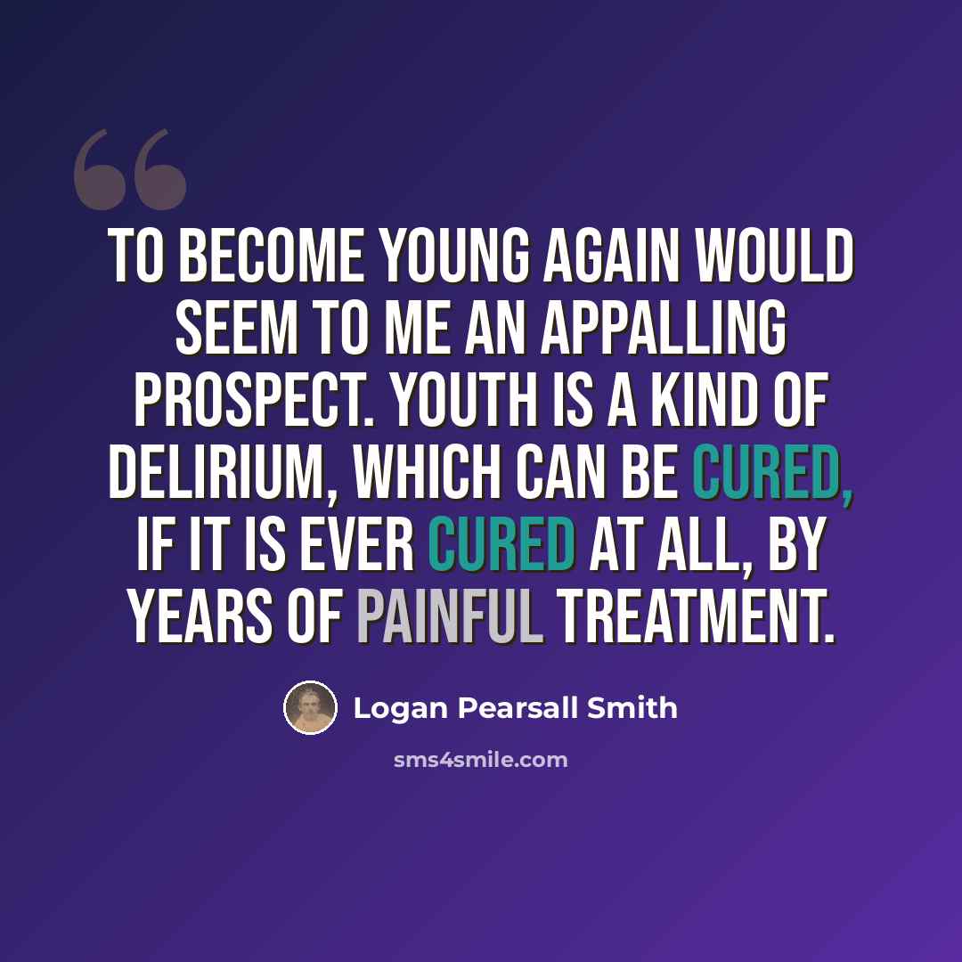 “To become young again would seem to me an appalling prospect. Youth is a kind of delirium, which can be cured, if it is ever cured at all, by years of painful treatment.” quote by Logan Pearsall Smith