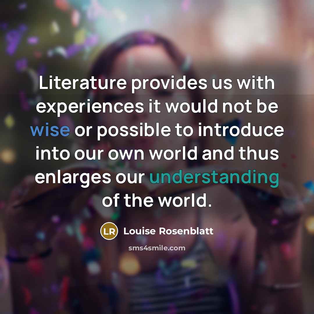 “Literature provides us with experiences it would not be wise or possible to introduce into our own world and thus enlarges our understanding of the world.” quote by Louise Rosenblatt