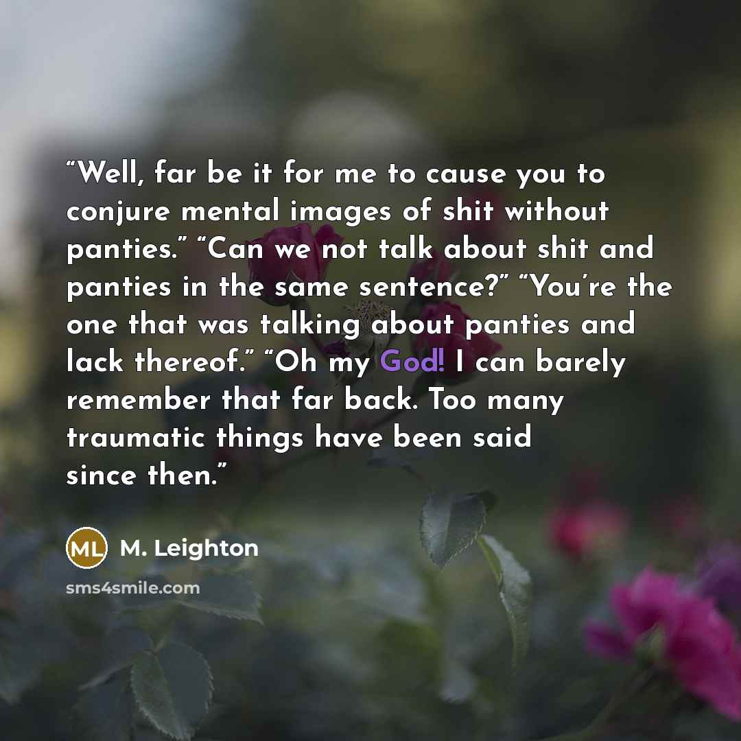 “Well, far be it for me to cause you to conjure mental images of shit without panties.” “Can we not talk about shit and panties in the same sentence?” “You’re the one that was talking about panties and lack thereof.” “Oh my God! I can barely remember that far back. Too many traumatic things have…” quote by M. Leighton