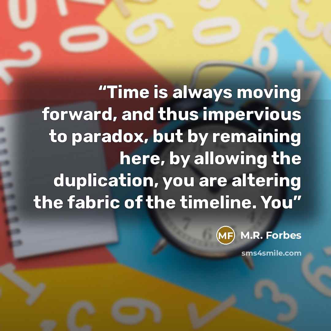 “Time is always moving forward, and thus impervious to paradox, but by remaining here, by allowing the duplication, you are altering the fabric of the timeline. You” quote by M.R. Forbes