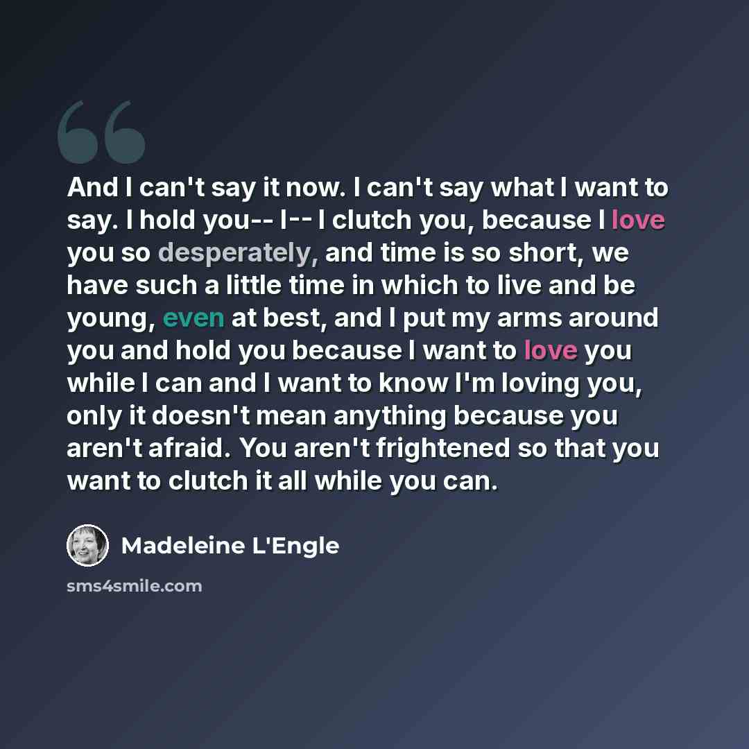 “And I can't say it now. I can't say what I want to say. I hold you-- I-- I clutch you, because I love you so desperately, and time is so short, we have such a little time in which to live and be young, even at best, and I put my arms around you and hold you because I want to love you while I can…” quote by Madeleine L'Engle