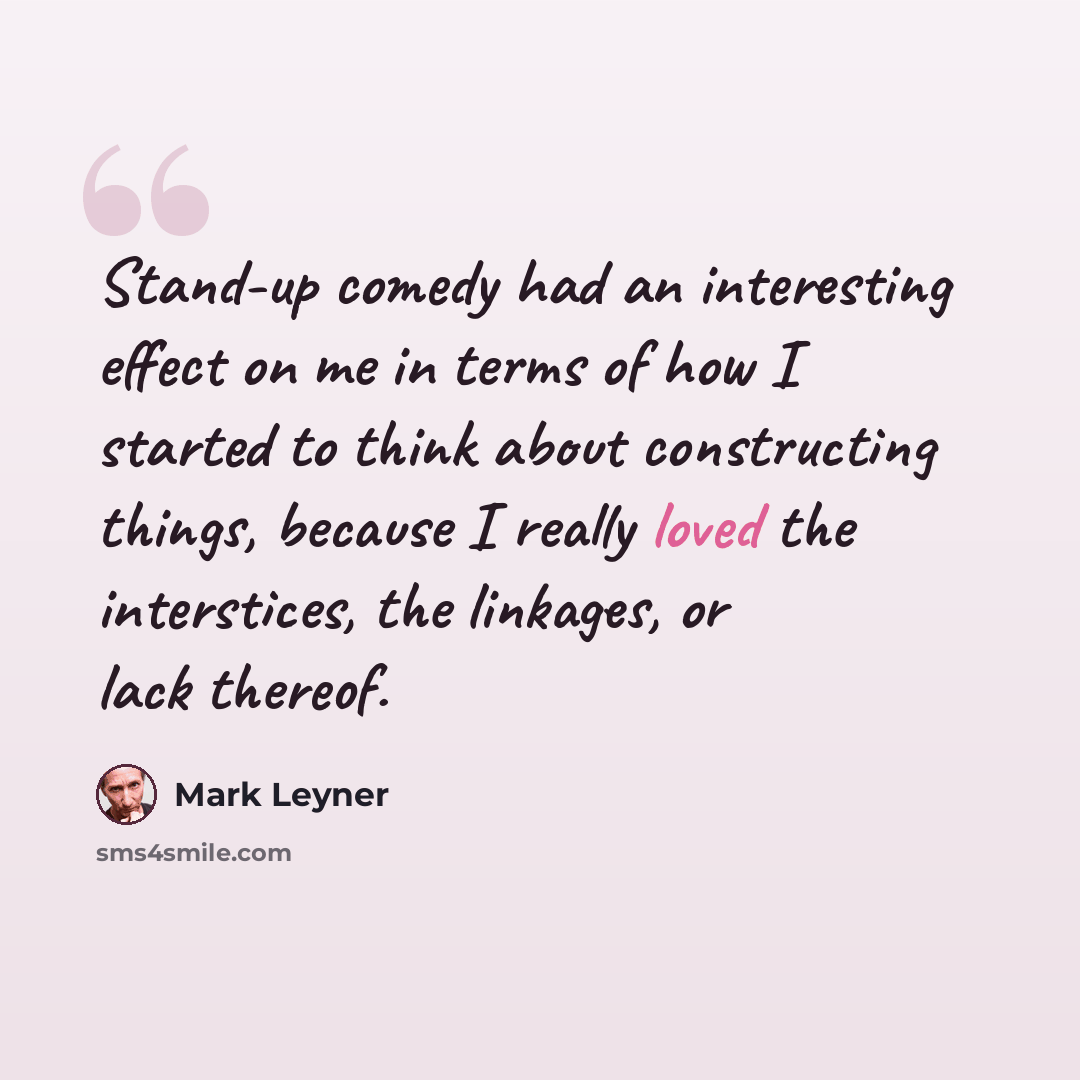 “Stand-up comedy had an interesting effect on me in terms of how I started to think about constructing things, because I really loved the interstices, the linkages, or lack thereof.” quote by Mark Leyner