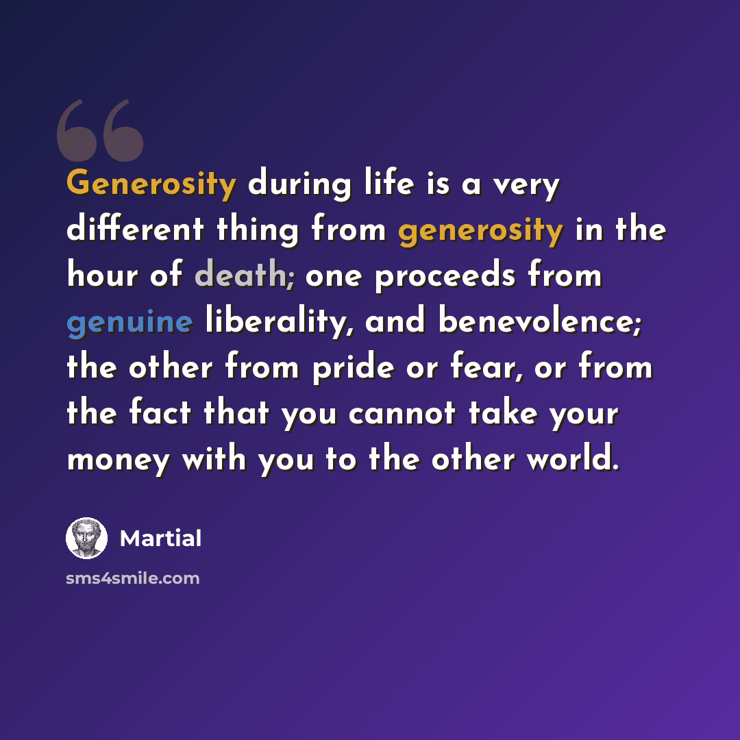 “Generosity during life is a very different thing from generosity in the hour of death; one proceeds from genuine liberality, and benevolence; the other from pride or fear, or from the fact that you cannot take your money with you to the other world.” quote by Martial