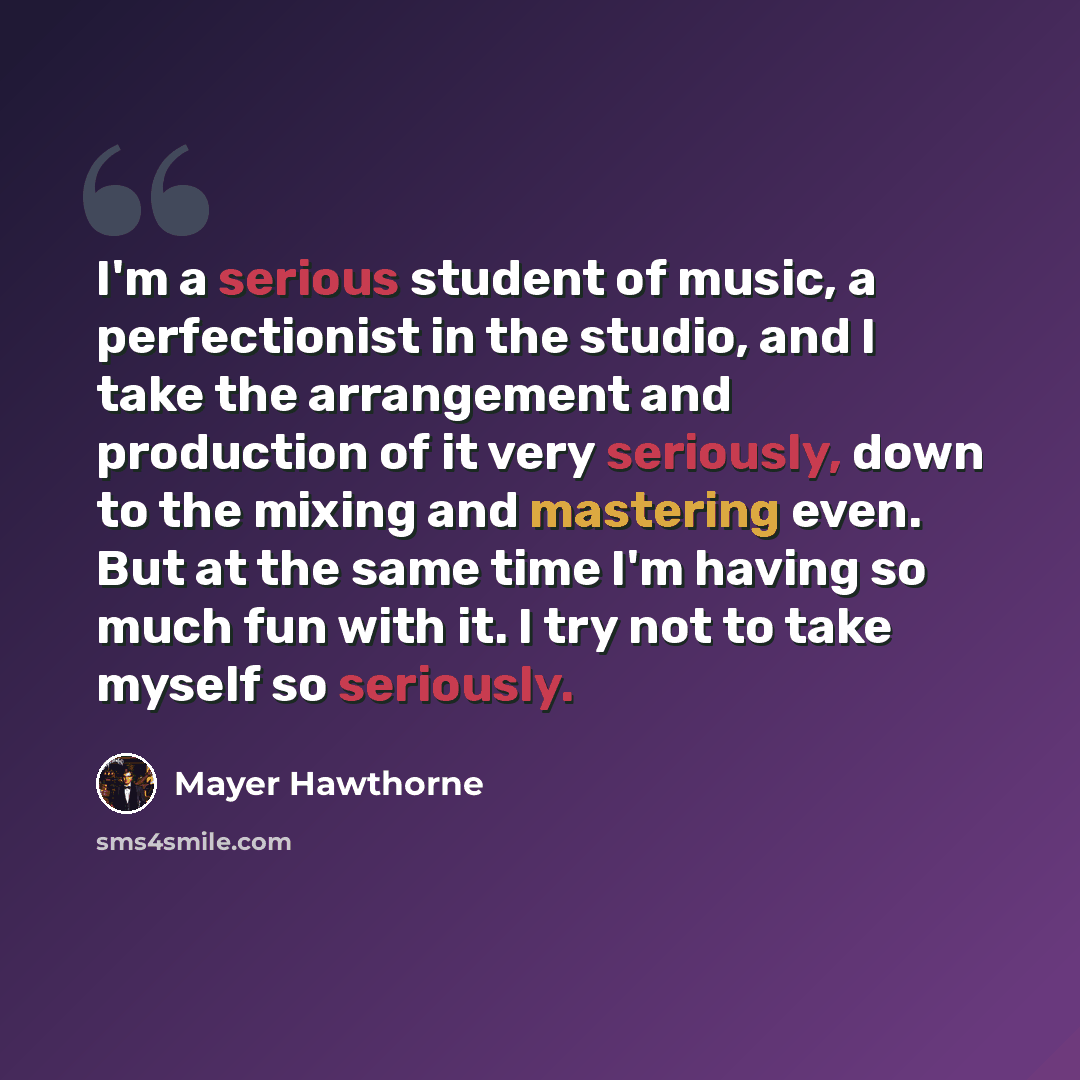 “I'm a serious student of music, a perfectionist in the studio, and I take the arrangement and production of it very seriously, down to the mixing and mastering even. But at the same time I'm having so much fun with it. I try not to take myself so seriously.” quote by Mayer Hawthorne