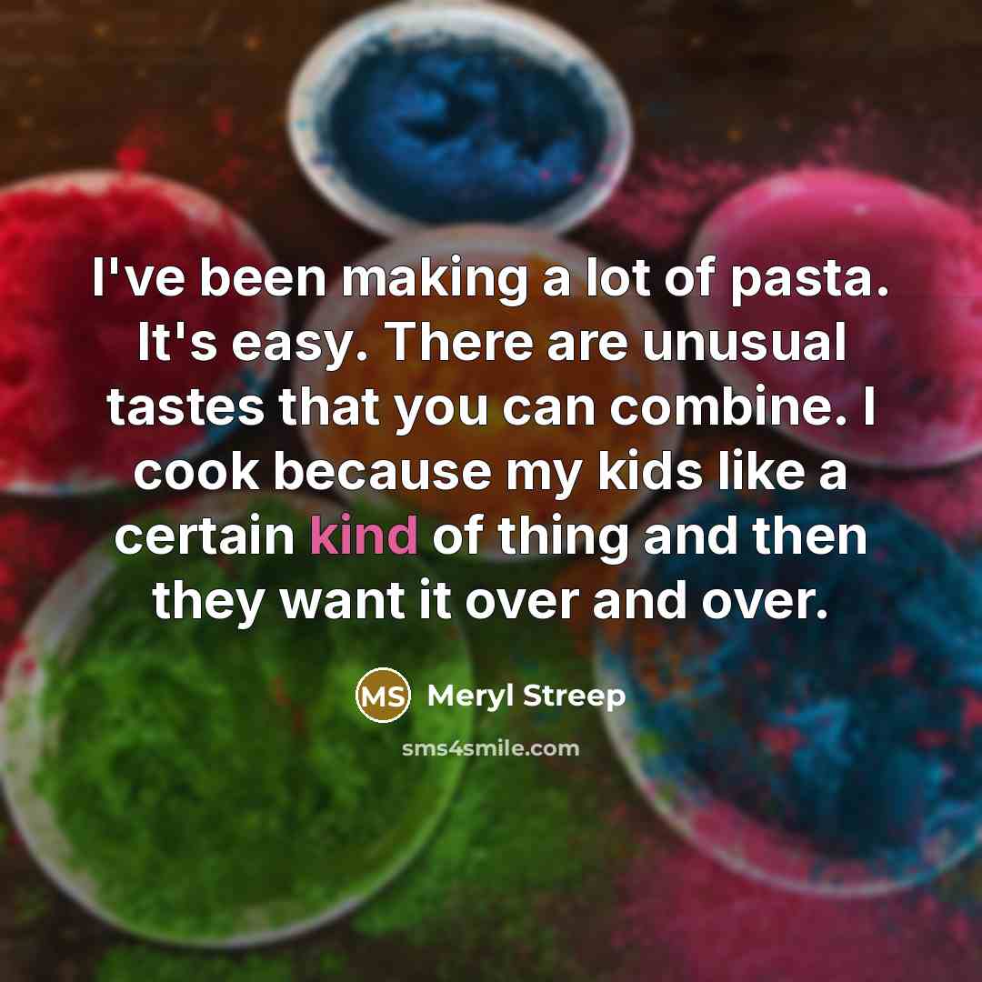 “I've been making a lot of pasta. It's easy. There are unusual tastes that you can combine. I cook because my kids like a certain kind of thing and then they want it over and over.” quote by Meryl Streep