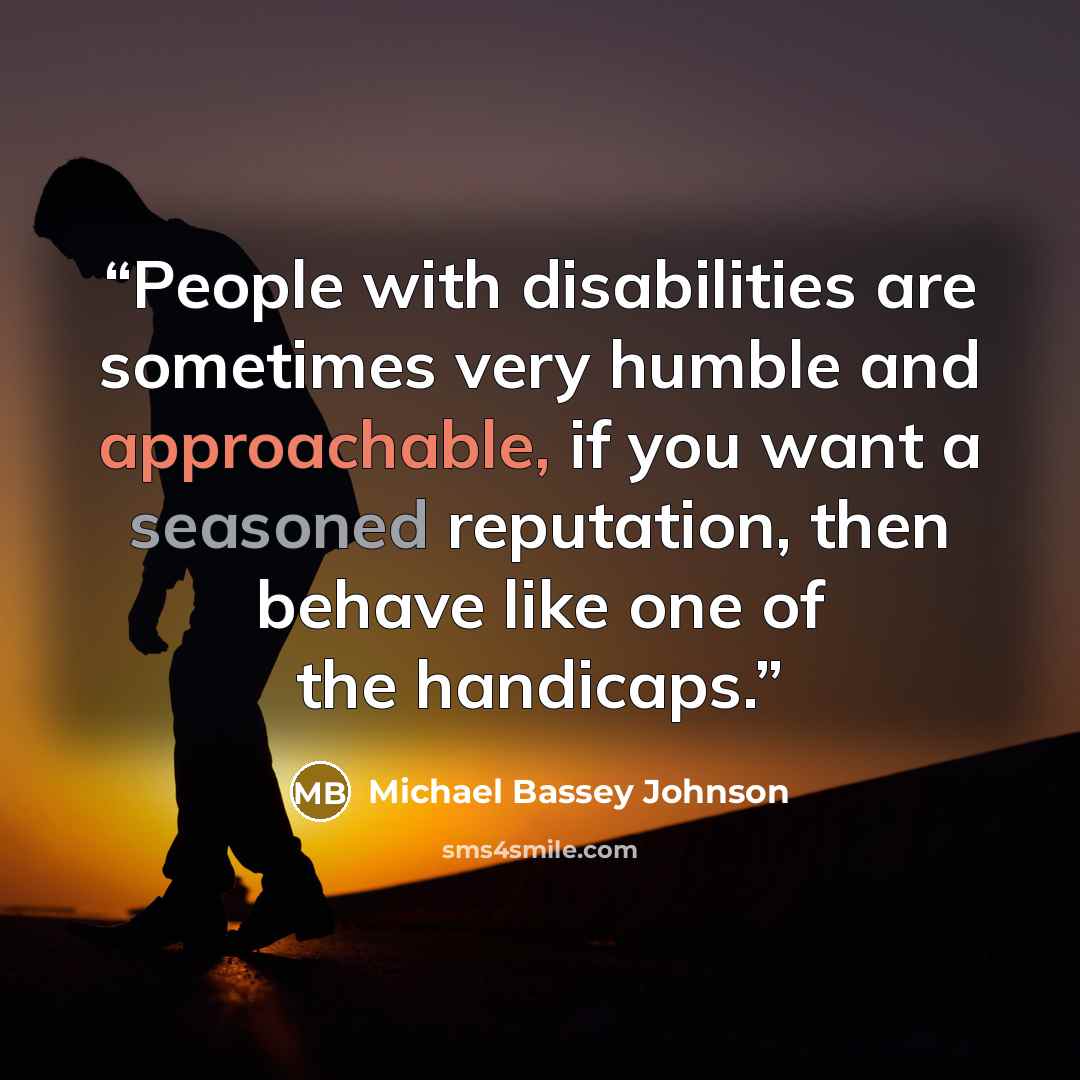 “People with disabilities are sometimes very humble and approachable, if you want a seasoned reputation, then behave like one of the handicaps.” quote by Michael Bassey Johnson