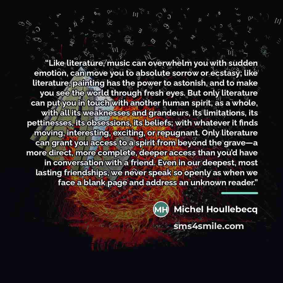 “Like literature, music can overwhelm you with sudden emotion, can move you to absolute sorrow or ecstasy; like literature, painting has the power to astonish, and to make you see the world through fresh eyes. But only literature can put you in touch with another human spirit, as a whole, with all…” quote by Anonymous