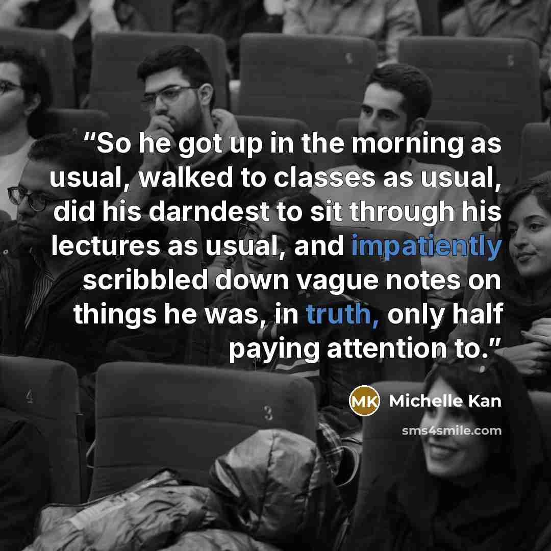 “So he got up in the morning as usual, walked to classes as usual, did his darndest to sit through his lectures as usual, and impatiently scribbled down vague notes on things he was, in truth, only half paying attention to.” quote by Michelle Kan