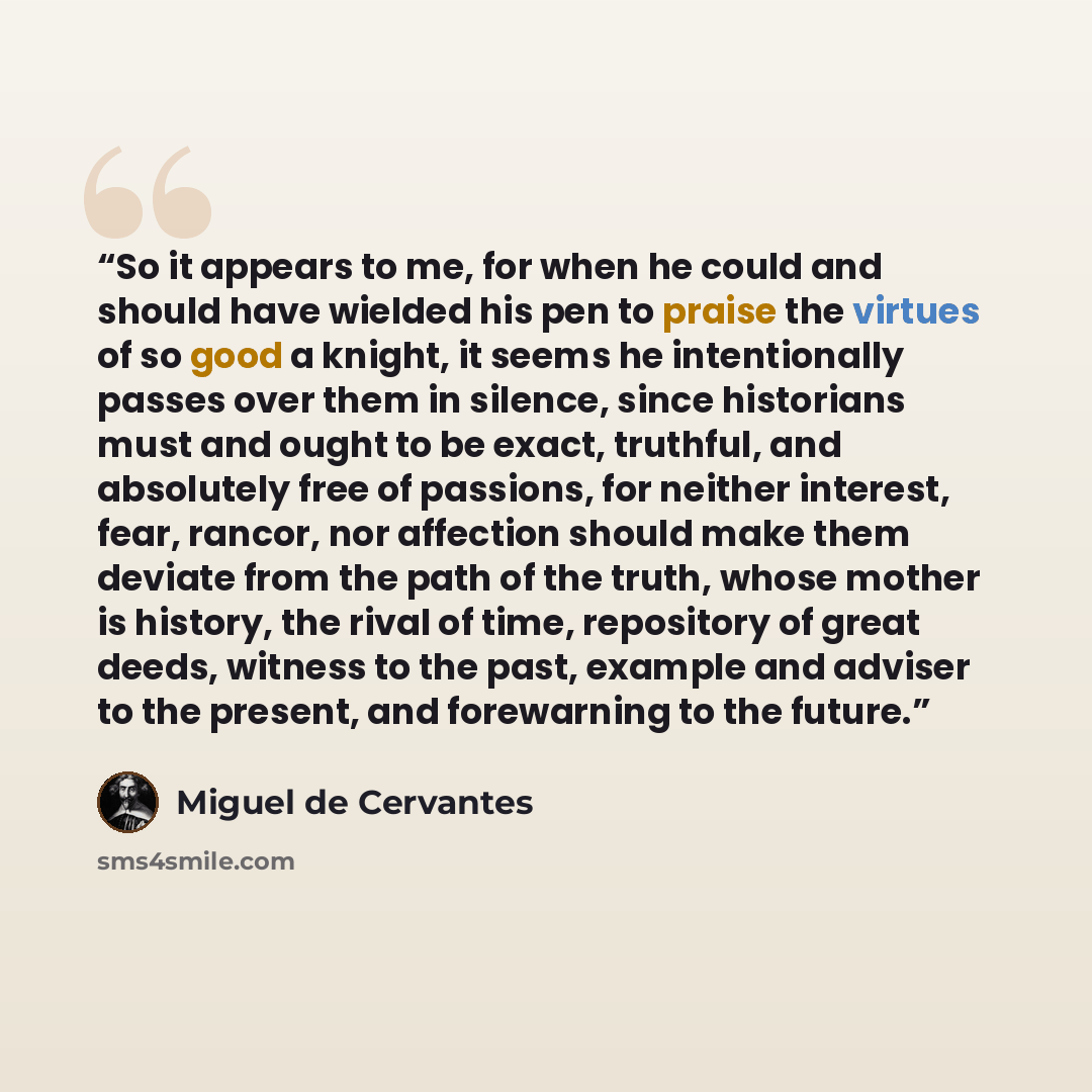 “So it appears to me, for when he could and should have wielded his pen to praise the virtues of so good a knight, it seems he intentionally passes over them in silence, since historians must and ought to be exact, truthful, and absolutely free of passions, for neither interest, fear, rancor, nor…” quote by Miguel de Cervantes