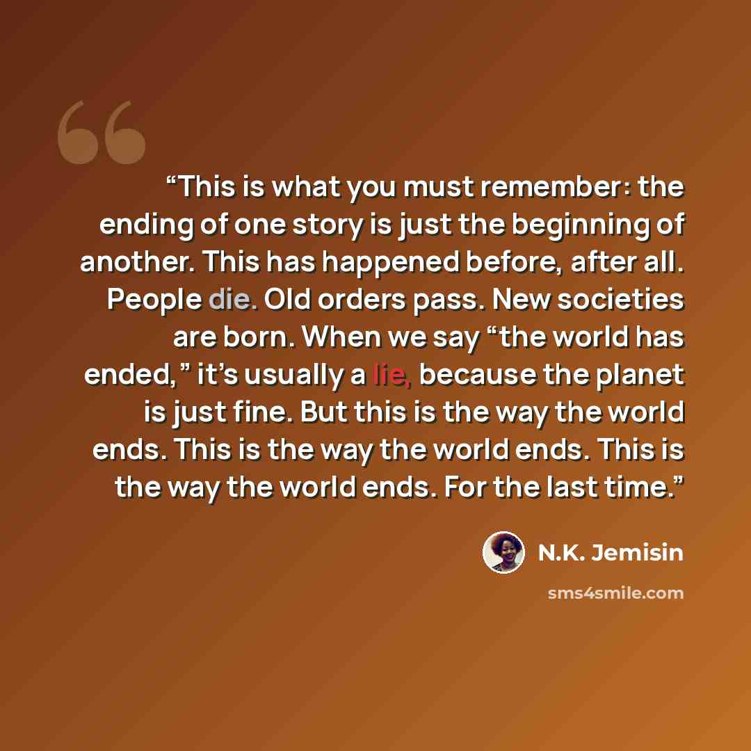 “This is what you must remember: the ending of one story is just the beginning of another. This has happened before, after all. People die. Old orders pass. New societies are born. When we say “the world has ended,” it’s usually a lie, because the planet is just fine. But this is the way the world…” quote by N.K. Jemisin