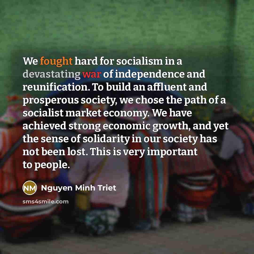 “We fought hard for socialism in a devastating war of independence and reunification. To build an affluent and prosperous society, we chose the path of a socialist market economy. We have achieved strong economic growth, and yet the sense of solidarity in our society has not been lost. This is very…” quote by Nguyen Minh Triet