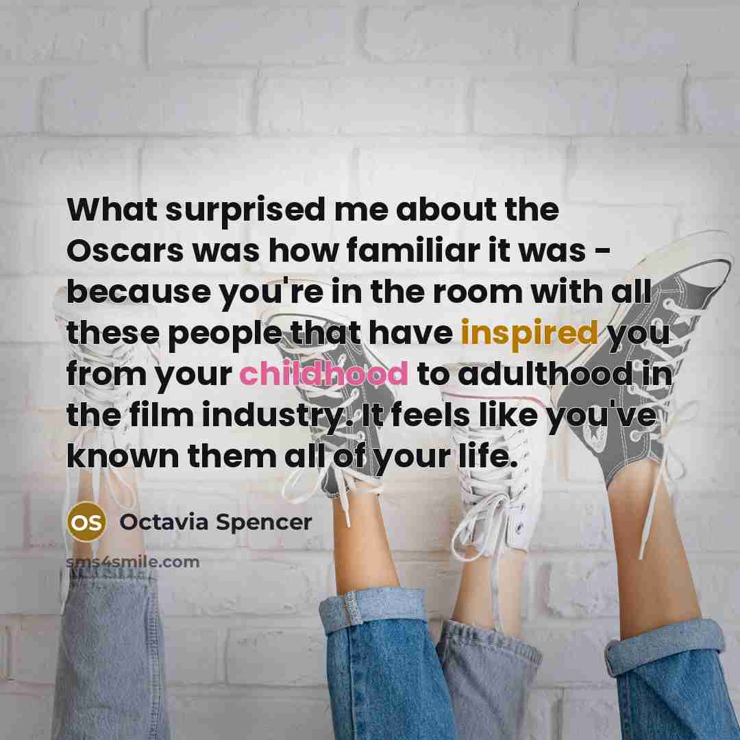 “What surprised me about the Oscars was how familiar it was - because you're in the room with all these people that have inspired you from your childhood to adulthood in the film industry. It feels like you've known them all of your life.” quote by Octavia Spencer