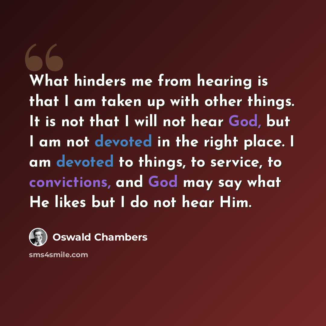“What hinders me from hearing is that I am taken up with other things. It is not that I will not hear God, but I am not devoted in the right place. I am devoted to things, to service, to convictions, and God may say what He likes but I do not hear Him.” quote by Oswald Chambers