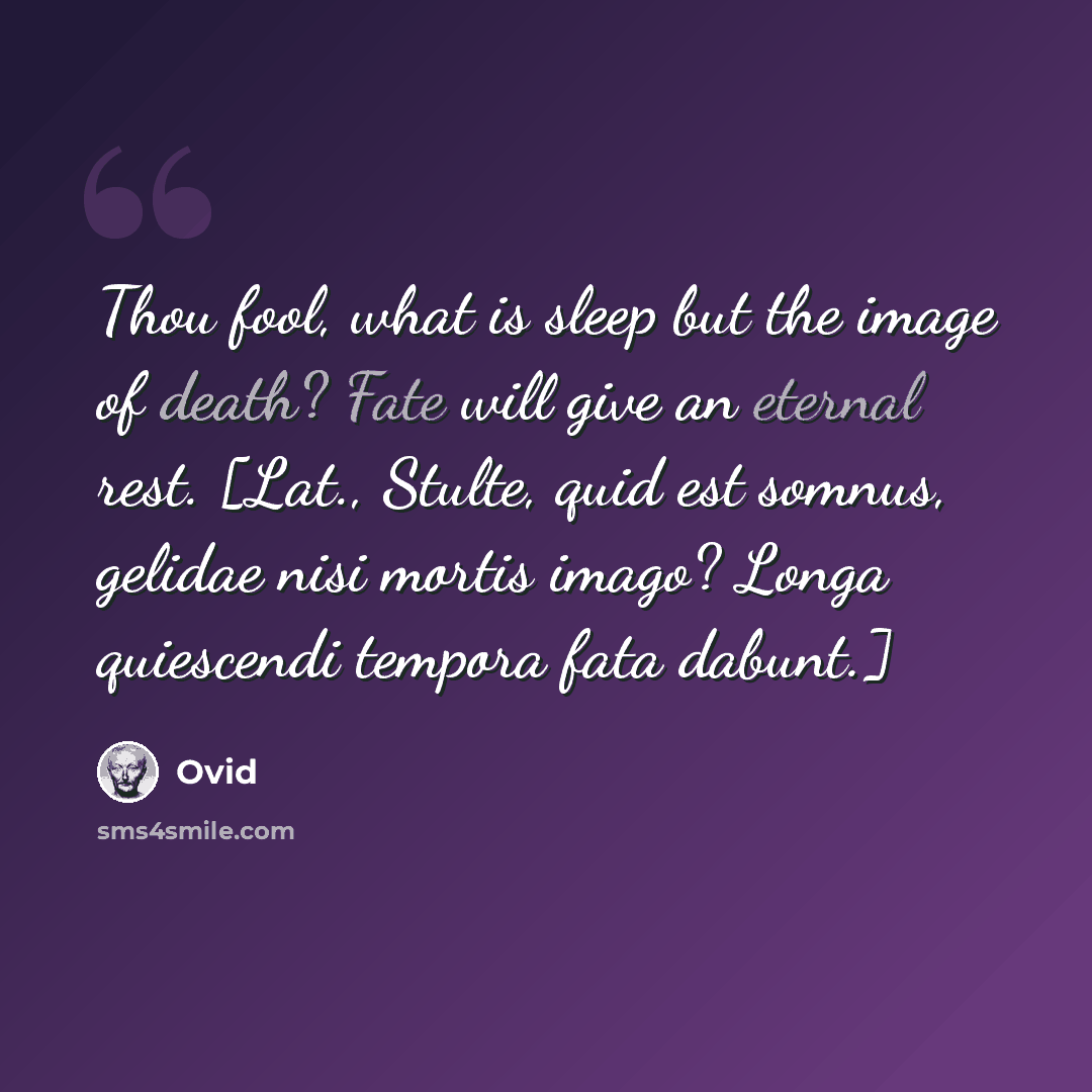 “Thou fool, what is sleep but the image of death? Fate will give an eternal rest. [Lat., Stulte, quid est somnus, gelidae nisi mortis imago? Longa quiescendi tempora fata dabunt.]” quote by Ovid
