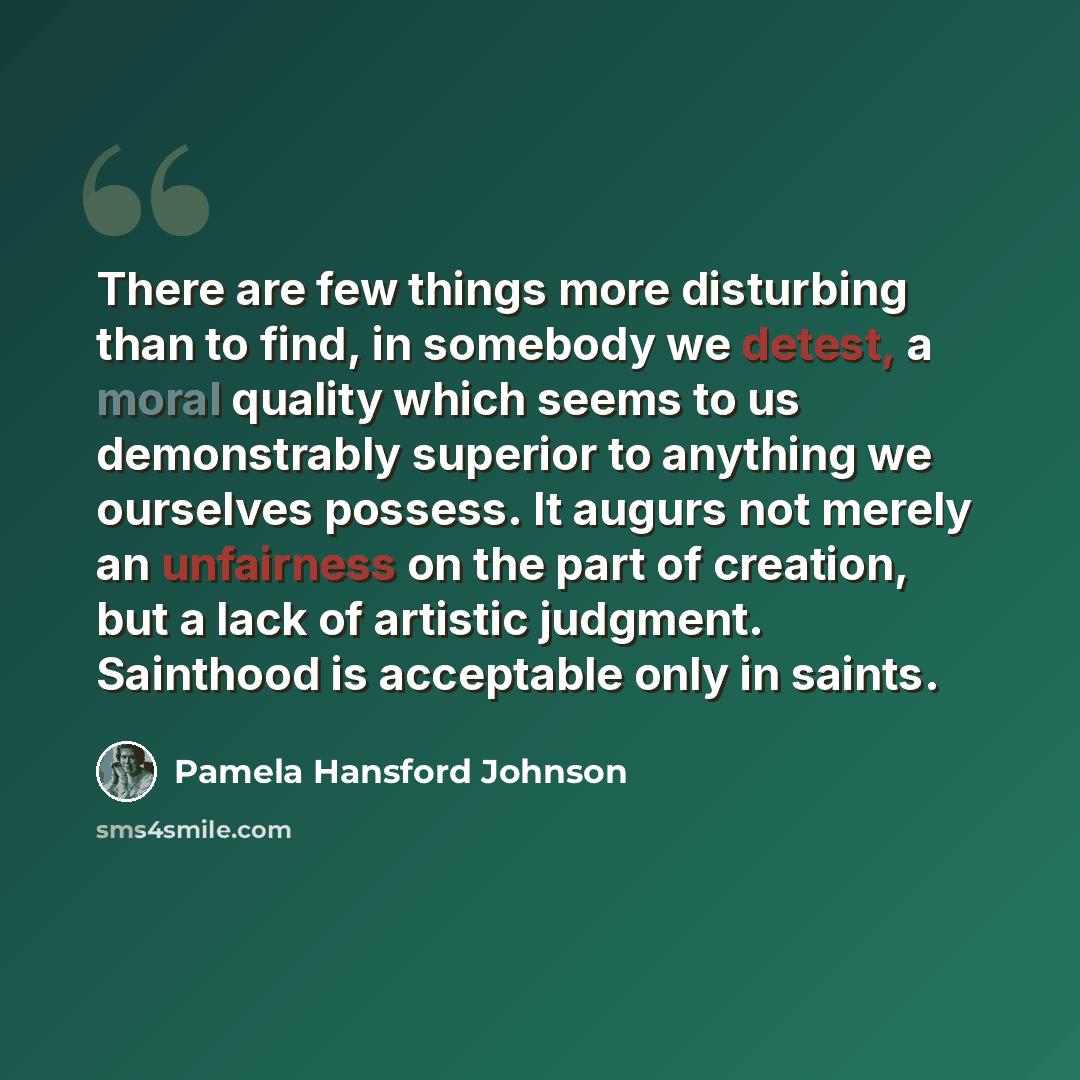 “There are few things more disturbing than to find, in somebody we detest, a moral quality which seems to us demonstrably superior to anything we ourselves possess. It augurs not merely an unfairness on the part of creation, but a lack of artistic judgment. Sainthood is acceptable only in saints.” quote by Pamela Hansford Johnson